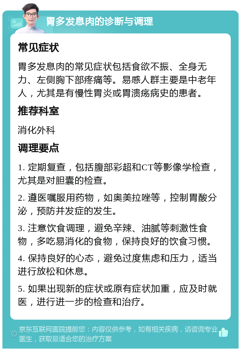 胃多发息肉的诊断与调理 常见症状 胃多发息肉的常见症状包括食欲不振、全身无力、左侧胸下部疼痛等。易感人群主要是中老年人，尤其是有慢性胃炎或胃溃疡病史的患者。 推荐科室 消化外科 调理要点 1. 定期复查，包括腹部彩超和CT等影像学检查，尤其是对胆囊的检查。 2. 遵医嘱服用药物，如奥美拉唑等，控制胃酸分泌，预防并发症的发生。 3. 注意饮食调理，避免辛辣、油腻等刺激性食物，多吃易消化的食物，保持良好的饮食习惯。 4. 保持良好的心态，避免过度焦虑和压力，适当进行放松和休息。 5. 如果出现新的症状或原有症状加重，应及时就医，进行进一步的检查和治疗。