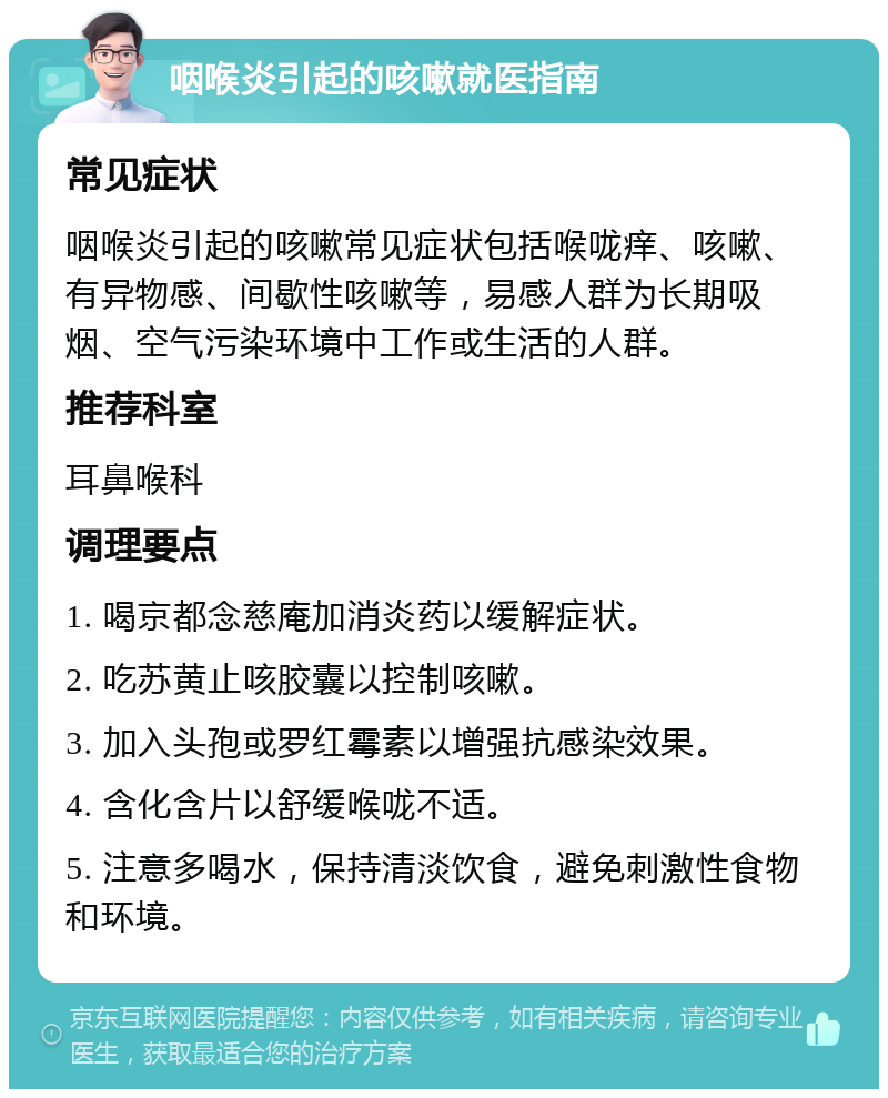 咽喉炎引起的咳嗽就医指南 常见症状 咽喉炎引起的咳嗽常见症状包括喉咙痒、咳嗽、有异物感、间歇性咳嗽等，易感人群为长期吸烟、空气污染环境中工作或生活的人群。 推荐科室 耳鼻喉科 调理要点 1. 喝京都念慈庵加消炎药以缓解症状。 2. 吃苏黄止咳胶囊以控制咳嗽。 3. 加入头孢或罗红霉素以增强抗感染效果。 4. 含化含片以舒缓喉咙不适。 5. 注意多喝水，保持清淡饮食，避免刺激性食物和环境。