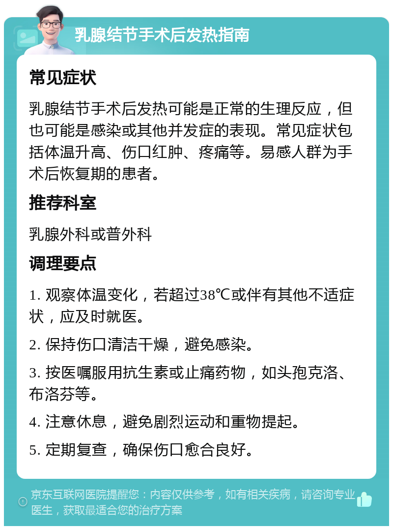 乳腺结节手术后发热指南 常见症状 乳腺结节手术后发热可能是正常的生理反应，但也可能是感染或其他并发症的表现。常见症状包括体温升高、伤口红肿、疼痛等。易感人群为手术后恢复期的患者。 推荐科室 乳腺外科或普外科 调理要点 1. 观察体温变化，若超过38℃或伴有其他不适症状，应及时就医。 2. 保持伤口清洁干燥，避免感染。 3. 按医嘱服用抗生素或止痛药物，如头孢克洛、布洛芬等。 4. 注意休息，避免剧烈运动和重物提起。 5. 定期复查，确保伤口愈合良好。