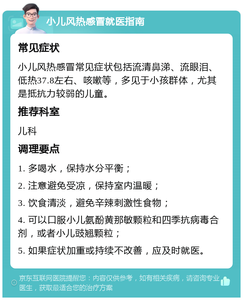 小儿风热感冒就医指南 常见症状 小儿风热感冒常见症状包括流清鼻涕、流眼泪、低热37.8左右、咳嗽等，多见于小孩群体，尤其是抵抗力较弱的儿童。 推荐科室 儿科 调理要点 1. 多喝水，保持水分平衡； 2. 注意避免受凉，保持室内温暖； 3. 饮食清淡，避免辛辣刺激性食物； 4. 可以口服小儿氨酚黄那敏颗粒和四季抗病毒合剂，或者小儿豉翘颗粒； 5. 如果症状加重或持续不改善，应及时就医。