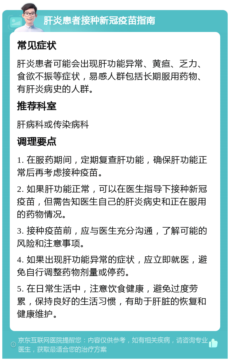 肝炎患者接种新冠疫苗指南 常见症状 肝炎患者可能会出现肝功能异常、黄疸、乏力、食欲不振等症状，易感人群包括长期服用药物、有肝炎病史的人群。 推荐科室 肝病科或传染病科 调理要点 1. 在服药期间，定期复查肝功能，确保肝功能正常后再考虑接种疫苗。 2. 如果肝功能正常，可以在医生指导下接种新冠疫苗，但需告知医生自己的肝炎病史和正在服用的药物情况。 3. 接种疫苗前，应与医生充分沟通，了解可能的风险和注意事项。 4. 如果出现肝功能异常的症状，应立即就医，避免自行调整药物剂量或停药。 5. 在日常生活中，注意饮食健康，避免过度劳累，保持良好的生活习惯，有助于肝脏的恢复和健康维护。