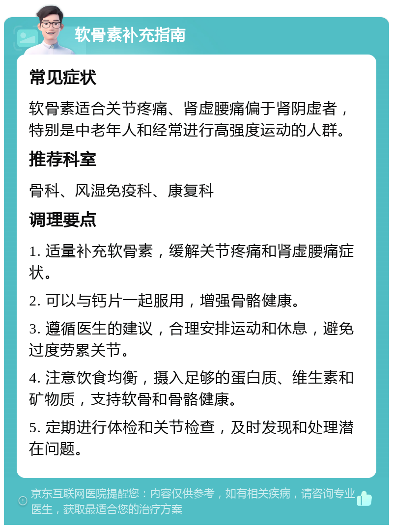 软骨素补充指南 常见症状 软骨素适合关节疼痛、肾虚腰痛偏于肾阴虚者，特别是中老年人和经常进行高强度运动的人群。 推荐科室 骨科、风湿免疫科、康复科 调理要点 1. 适量补充软骨素，缓解关节疼痛和肾虚腰痛症状。 2. 可以与钙片一起服用，增强骨骼健康。 3. 遵循医生的建议，合理安排运动和休息，避免过度劳累关节。 4. 注意饮食均衡，摄入足够的蛋白质、维生素和矿物质，支持软骨和骨骼健康。 5. 定期进行体检和关节检查，及时发现和处理潜在问题。