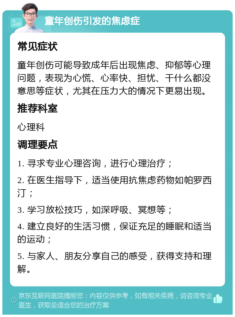 童年创伤引发的焦虑症 常见症状 童年创伤可能导致成年后出现焦虑、抑郁等心理问题，表现为心慌、心率快、担忧、干什么都没意思等症状，尤其在压力大的情况下更易出现。 推荐科室 心理科 调理要点 1. 寻求专业心理咨询，进行心理治疗； 2. 在医生指导下，适当使用抗焦虑药物如帕罗西汀； 3. 学习放松技巧，如深呼吸、冥想等； 4. 建立良好的生活习惯，保证充足的睡眠和适当的运动； 5. 与家人、朋友分享自己的感受，获得支持和理解。