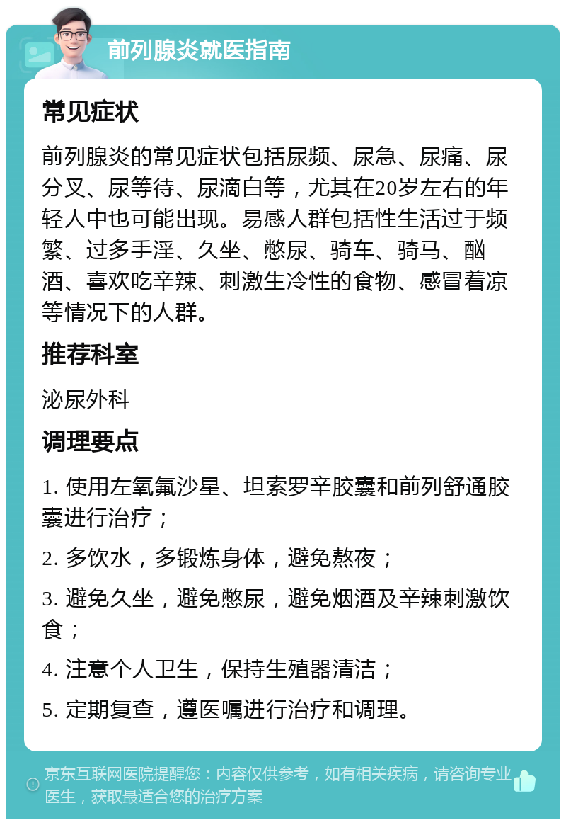 前列腺炎就医指南 常见症状 前列腺炎的常见症状包括尿频、尿急、尿痛、尿分叉、尿等待、尿滴白等，尤其在20岁左右的年轻人中也可能出现。易感人群包括性生活过于频繁、过多手淫、久坐、憋尿、骑车、骑马、酗酒、喜欢吃辛辣、刺激生冷性的食物、感冒着凉等情况下的人群。 推荐科室 泌尿外科 调理要点 1. 使用左氧氟沙星、坦索罗辛胶囊和前列舒通胶囊进行治疗； 2. 多饮水，多锻炼身体，避免熬夜； 3. 避免久坐，避免憋尿，避免烟酒及辛辣刺激饮食； 4. 注意个人卫生，保持生殖器清洁； 5. 定期复查，遵医嘱进行治疗和调理。