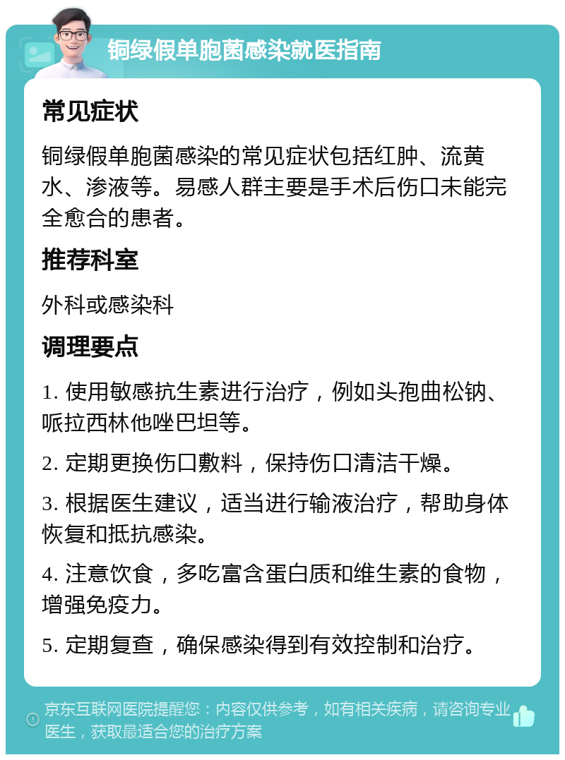 铜绿假单胞菌感染就医指南 常见症状 铜绿假单胞菌感染的常见症状包括红肿、流黄水、渗液等。易感人群主要是手术后伤口未能完全愈合的患者。 推荐科室 外科或感染科 调理要点 1. 使用敏感抗生素进行治疗，例如头孢曲松钠、哌拉西林他唑巴坦等。 2. 定期更换伤口敷料，保持伤口清洁干燥。 3. 根据医生建议，适当进行输液治疗，帮助身体恢复和抵抗感染。 4. 注意饮食，多吃富含蛋白质和维生素的食物，增强免疫力。 5. 定期复查，确保感染得到有效控制和治疗。