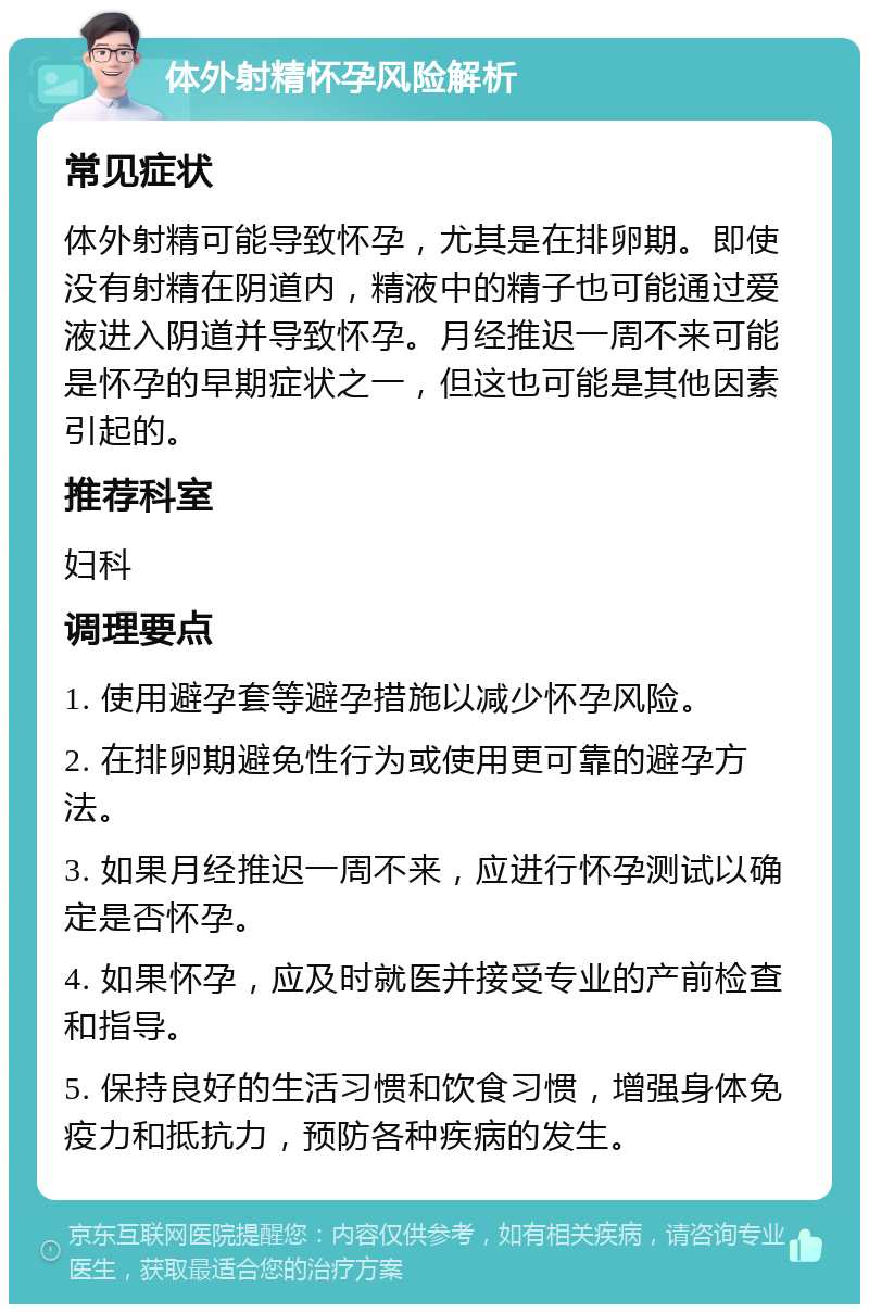 体外射精怀孕风险解析 常见症状 体外射精可能导致怀孕，尤其是在排卵期。即使没有射精在阴道内，精液中的精子也可能通过爱液进入阴道并导致怀孕。月经推迟一周不来可能是怀孕的早期症状之一，但这也可能是其他因素引起的。 推荐科室 妇科 调理要点 1. 使用避孕套等避孕措施以减少怀孕风险。 2. 在排卵期避免性行为或使用更可靠的避孕方法。 3. 如果月经推迟一周不来，应进行怀孕测试以确定是否怀孕。 4. 如果怀孕，应及时就医并接受专业的产前检查和指导。 5. 保持良好的生活习惯和饮食习惯，增强身体免疫力和抵抗力，预防各种疾病的发生。