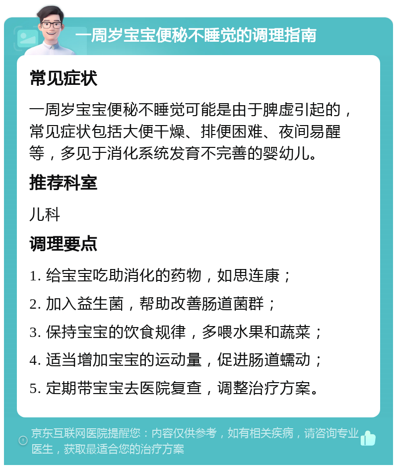 一周岁宝宝便秘不睡觉的调理指南 常见症状 一周岁宝宝便秘不睡觉可能是由于脾虚引起的，常见症状包括大便干燥、排便困难、夜间易醒等，多见于消化系统发育不完善的婴幼儿。 推荐科室 儿科 调理要点 1. 给宝宝吃助消化的药物，如思连康； 2. 加入益生菌，帮助改善肠道菌群； 3. 保持宝宝的饮食规律，多喂水果和蔬菜； 4. 适当增加宝宝的运动量，促进肠道蠕动； 5. 定期带宝宝去医院复查，调整治疗方案。