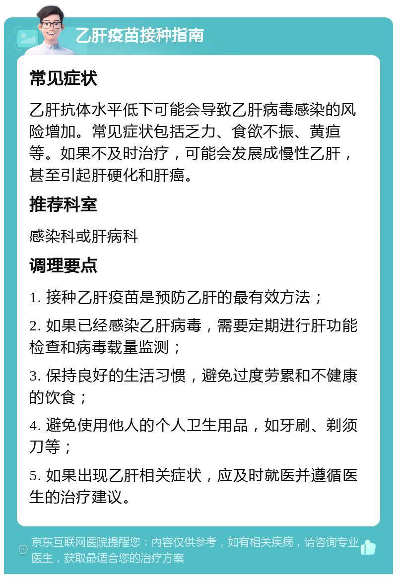 乙肝疫苗接种指南 常见症状 乙肝抗体水平低下可能会导致乙肝病毒感染的风险增加。常见症状包括乏力、食欲不振、黄疸等。如果不及时治疗，可能会发展成慢性乙肝，甚至引起肝硬化和肝癌。 推荐科室 感染科或肝病科 调理要点 1. 接种乙肝疫苗是预防乙肝的最有效方法； 2. 如果已经感染乙肝病毒，需要定期进行肝功能检查和病毒载量监测； 3. 保持良好的生活习惯，避免过度劳累和不健康的饮食； 4. 避免使用他人的个人卫生用品，如牙刷、剃须刀等； 5. 如果出现乙肝相关症状，应及时就医并遵循医生的治疗建议。