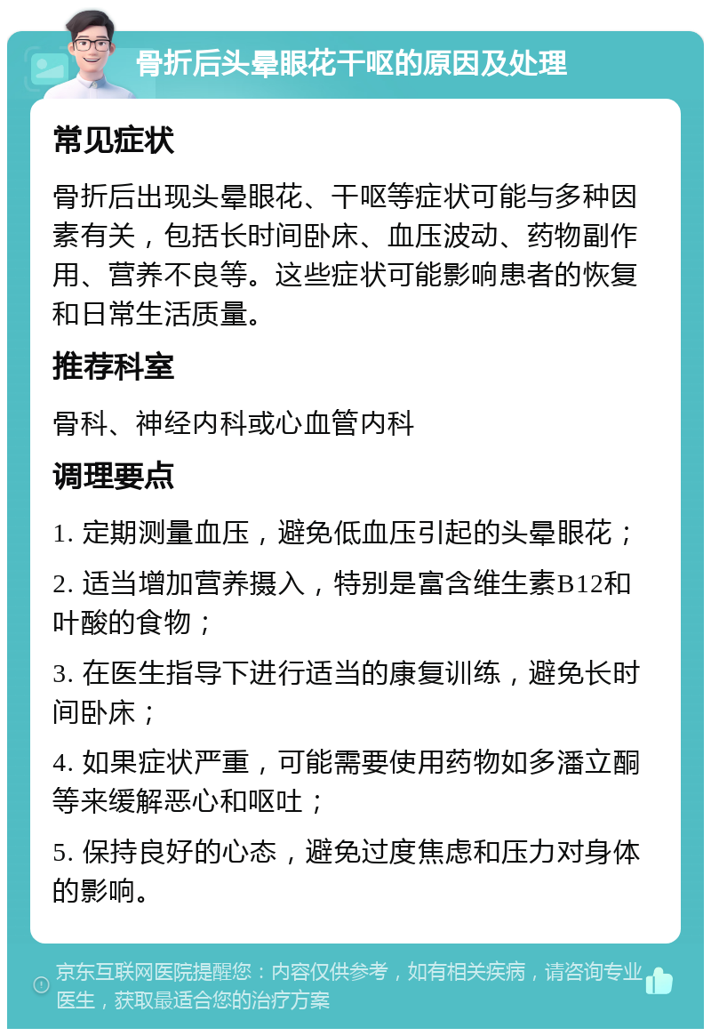 骨折后头晕眼花干呕的原因及处理 常见症状 骨折后出现头晕眼花、干呕等症状可能与多种因素有关，包括长时间卧床、血压波动、药物副作用、营养不良等。这些症状可能影响患者的恢复和日常生活质量。 推荐科室 骨科、神经内科或心血管内科 调理要点 1. 定期测量血压，避免低血压引起的头晕眼花； 2. 适当增加营养摄入，特别是富含维生素B12和叶酸的食物； 3. 在医生指导下进行适当的康复训练，避免长时间卧床； 4. 如果症状严重，可能需要使用药物如多潘立酮等来缓解恶心和呕吐； 5. 保持良好的心态，避免过度焦虑和压力对身体的影响。