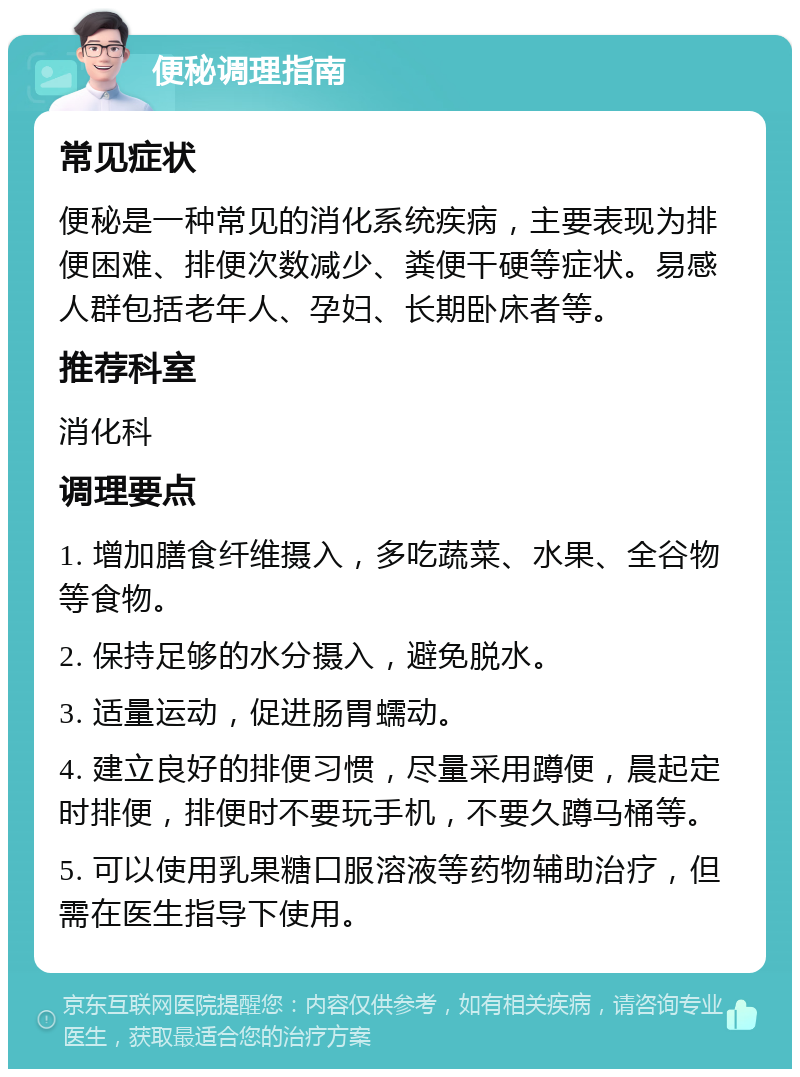 便秘调理指南 常见症状 便秘是一种常见的消化系统疾病，主要表现为排便困难、排便次数减少、粪便干硬等症状。易感人群包括老年人、孕妇、长期卧床者等。 推荐科室 消化科 调理要点 1. 增加膳食纤维摄入，多吃蔬菜、水果、全谷物等食物。 2. 保持足够的水分摄入，避免脱水。 3. 适量运动，促进肠胃蠕动。 4. 建立良好的排便习惯，尽量采用蹲便，晨起定时排便，排便时不要玩手机，不要久蹲马桶等。 5. 可以使用乳果糖口服溶液等药物辅助治疗，但需在医生指导下使用。