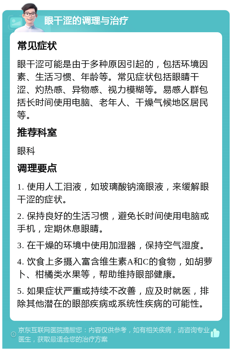 眼干涩的调理与治疗 常见症状 眼干涩可能是由于多种原因引起的，包括环境因素、生活习惯、年龄等。常见症状包括眼睛干涩、灼热感、异物感、视力模糊等。易感人群包括长时间使用电脑、老年人、干燥气候地区居民等。 推荐科室 眼科 调理要点 1. 使用人工泪液，如玻璃酸钠滴眼液，来缓解眼干涩的症状。 2. 保持良好的生活习惯，避免长时间使用电脑或手机，定期休息眼睛。 3. 在干燥的环境中使用加湿器，保持空气湿度。 4. 饮食上多摄入富含维生素A和C的食物，如胡萝卜、柑橘类水果等，帮助维持眼部健康。 5. 如果症状严重或持续不改善，应及时就医，排除其他潜在的眼部疾病或系统性疾病的可能性。