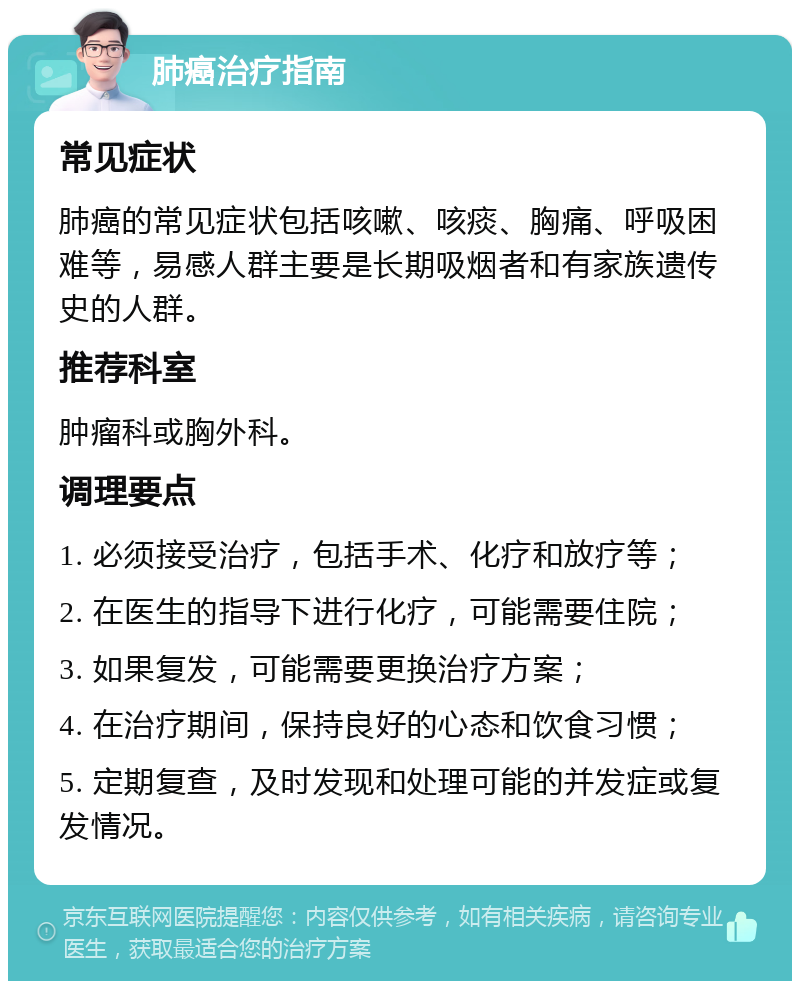 肺癌治疗指南 常见症状 肺癌的常见症状包括咳嗽、咳痰、胸痛、呼吸困难等，易感人群主要是长期吸烟者和有家族遗传史的人群。 推荐科室 肿瘤科或胸外科。 调理要点 1. 必须接受治疗，包括手术、化疗和放疗等； 2. 在医生的指导下进行化疗，可能需要住院； 3. 如果复发，可能需要更换治疗方案； 4. 在治疗期间，保持良好的心态和饮食习惯； 5. 定期复查，及时发现和处理可能的并发症或复发情况。