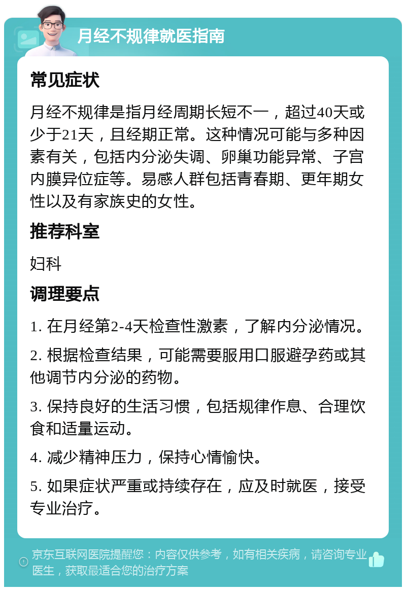 月经不规律就医指南 常见症状 月经不规律是指月经周期长短不一，超过40天或少于21天，且经期正常。这种情况可能与多种因素有关，包括内分泌失调、卵巢功能异常、子宫内膜异位症等。易感人群包括青春期、更年期女性以及有家族史的女性。 推荐科室 妇科 调理要点 1. 在月经第2-4天检查性激素，了解内分泌情况。 2. 根据检查结果，可能需要服用口服避孕药或其他调节内分泌的药物。 3. 保持良好的生活习惯，包括规律作息、合理饮食和适量运动。 4. 减少精神压力，保持心情愉快。 5. 如果症状严重或持续存在，应及时就医，接受专业治疗。