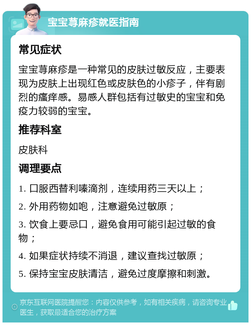 宝宝荨麻疹就医指南 常见症状 宝宝荨麻疹是一种常见的皮肤过敏反应，主要表现为皮肤上出现红色或皮肤色的小疹子，伴有剧烈的瘙痒感。易感人群包括有过敏史的宝宝和免疫力较弱的宝宝。 推荐科室 皮肤科 调理要点 1. 口服西替利嗪滴剂，连续用药三天以上； 2. 外用药物如咆，注意避免过敏原； 3. 饮食上要忌口，避免食用可能引起过敏的食物； 4. 如果症状持续不消退，建议查找过敏原； 5. 保持宝宝皮肤清洁，避免过度摩擦和刺激。