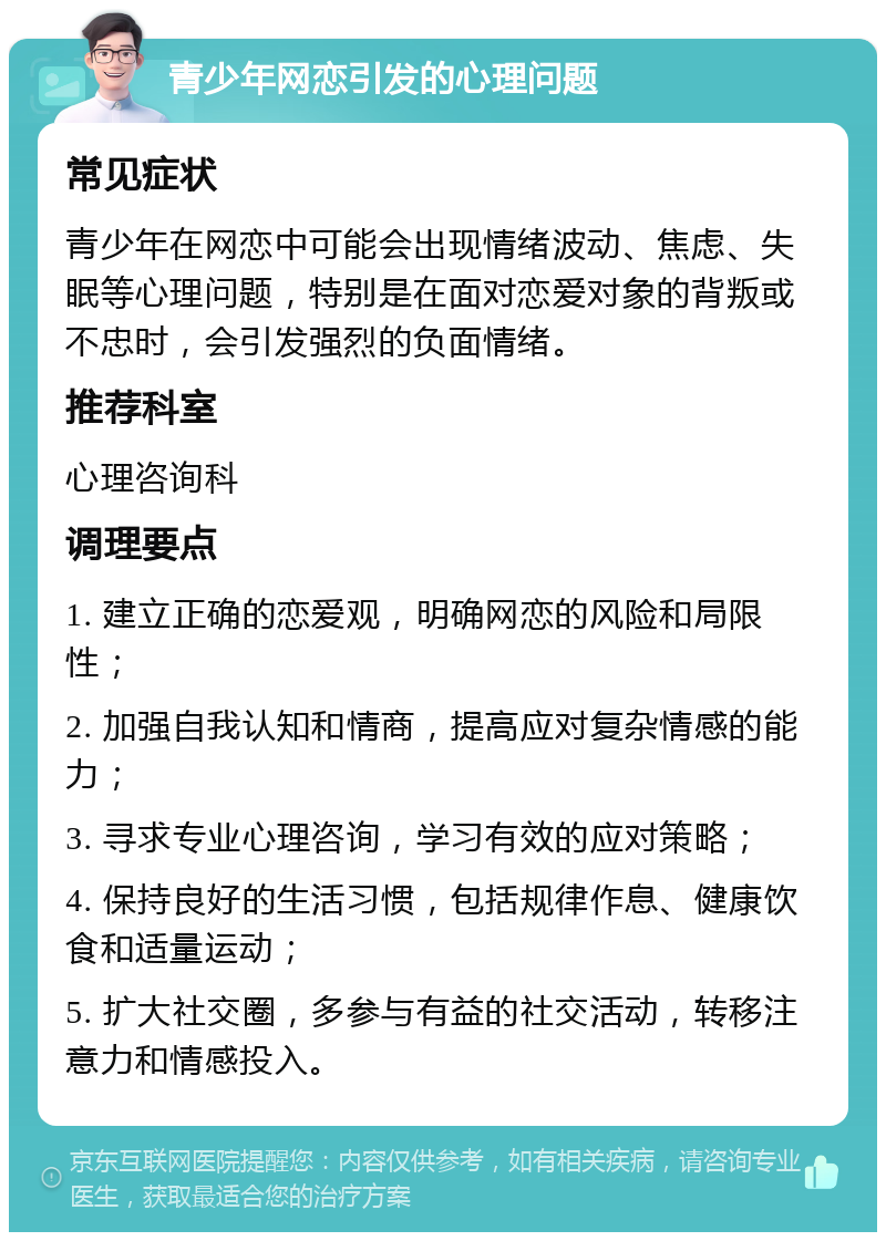 青少年网恋引发的心理问题 常见症状 青少年在网恋中可能会出现情绪波动、焦虑、失眠等心理问题，特别是在面对恋爱对象的背叛或不忠时，会引发强烈的负面情绪。 推荐科室 心理咨询科 调理要点 1. 建立正确的恋爱观，明确网恋的风险和局限性； 2. 加强自我认知和情商，提高应对复杂情感的能力； 3. 寻求专业心理咨询，学习有效的应对策略； 4. 保持良好的生活习惯，包括规律作息、健康饮食和适量运动； 5. 扩大社交圈，多参与有益的社交活动，转移注意力和情感投入。