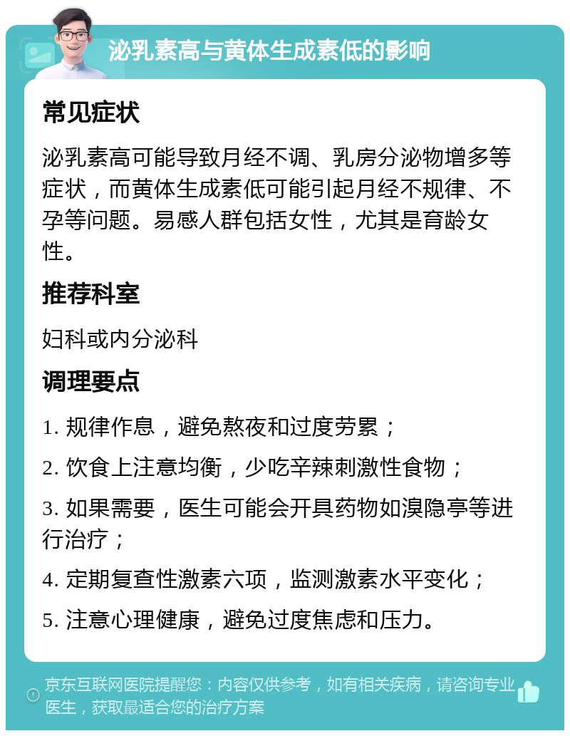 泌乳素高与黄体生成素低的影响 常见症状 泌乳素高可能导致月经不调、乳房分泌物增多等症状，而黄体生成素低可能引起月经不规律、不孕等问题。易感人群包括女性，尤其是育龄女性。 推荐科室 妇科或内分泌科 调理要点 1. 规律作息，避免熬夜和过度劳累； 2. 饮食上注意均衡，少吃辛辣刺激性食物； 3. 如果需要，医生可能会开具药物如溴隐亭等进行治疗； 4. 定期复查性激素六项，监测激素水平变化； 5. 注意心理健康，避免过度焦虑和压力。