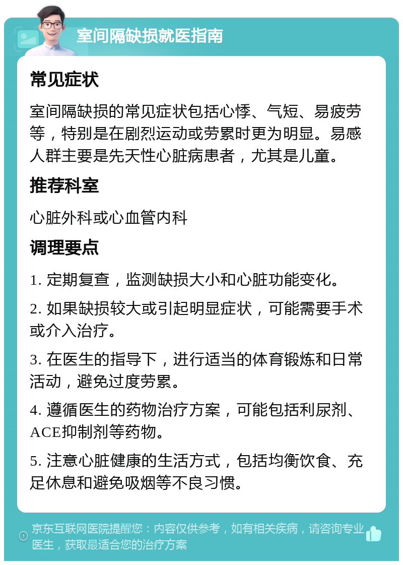 室间隔缺损就医指南 常见症状 室间隔缺损的常见症状包括心悸、气短、易疲劳等，特别是在剧烈运动或劳累时更为明显。易感人群主要是先天性心脏病患者，尤其是儿童。 推荐科室 心脏外科或心血管内科 调理要点 1. 定期复查，监测缺损大小和心脏功能变化。 2. 如果缺损较大或引起明显症状，可能需要手术或介入治疗。 3. 在医生的指导下，进行适当的体育锻炼和日常活动，避免过度劳累。 4. 遵循医生的药物治疗方案，可能包括利尿剂、ACE抑制剂等药物。 5. 注意心脏健康的生活方式，包括均衡饮食、充足休息和避免吸烟等不良习惯。