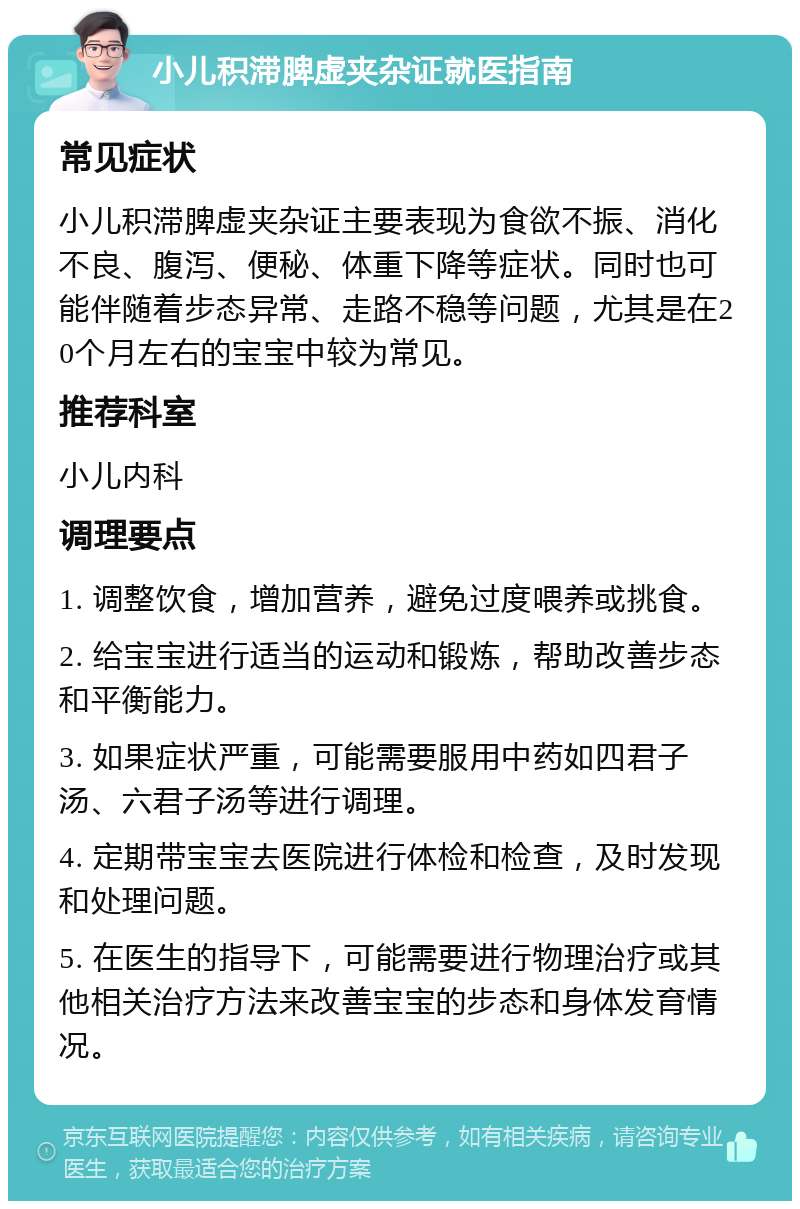 小儿积滞脾虚夹杂证就医指南 常见症状 小儿积滞脾虚夹杂证主要表现为食欲不振、消化不良、腹泻、便秘、体重下降等症状。同时也可能伴随着步态异常、走路不稳等问题，尤其是在20个月左右的宝宝中较为常见。 推荐科室 小儿内科 调理要点 1. 调整饮食，增加营养，避免过度喂养或挑食。 2. 给宝宝进行适当的运动和锻炼，帮助改善步态和平衡能力。 3. 如果症状严重，可能需要服用中药如四君子汤、六君子汤等进行调理。 4. 定期带宝宝去医院进行体检和检查，及时发现和处理问题。 5. 在医生的指导下，可能需要进行物理治疗或其他相关治疗方法来改善宝宝的步态和身体发育情况。