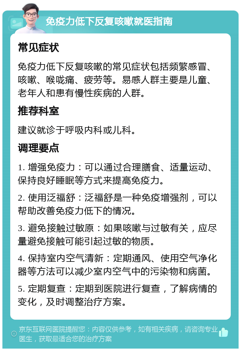 免疫力低下反复咳嗽就医指南 常见症状 免疫力低下反复咳嗽的常见症状包括频繁感冒、咳嗽、喉咙痛、疲劳等。易感人群主要是儿童、老年人和患有慢性疾病的人群。 推荐科室 建议就诊于呼吸内科或儿科。 调理要点 1. 增强免疫力：可以通过合理膳食、适量运动、保持良好睡眠等方式来提高免疫力。 2. 使用泛福舒：泛福舒是一种免疫增强剂，可以帮助改善免疫力低下的情况。 3. 避免接触过敏原：如果咳嗽与过敏有关，应尽量避免接触可能引起过敏的物质。 4. 保持室内空气清新：定期通风、使用空气净化器等方法可以减少室内空气中的污染物和病菌。 5. 定期复查：定期到医院进行复查，了解病情的变化，及时调整治疗方案。