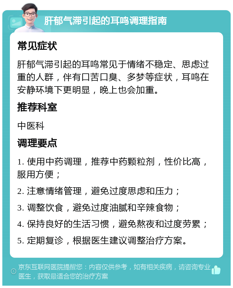 肝郁气滞引起的耳鸣调理指南 常见症状 肝郁气滞引起的耳鸣常见于情绪不稳定、思虑过重的人群，伴有口苦口臭、多梦等症状，耳鸣在安静环境下更明显，晚上也会加重。 推荐科室 中医科 调理要点 1. 使用中药调理，推荐中药颗粒剂，性价比高，服用方便； 2. 注意情绪管理，避免过度思虑和压力； 3. 调整饮食，避免过度油腻和辛辣食物； 4. 保持良好的生活习惯，避免熬夜和过度劳累； 5. 定期复诊，根据医生建议调整治疗方案。