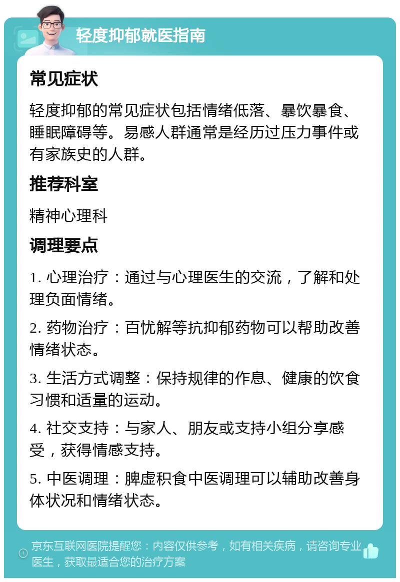 轻度抑郁就医指南 常见症状 轻度抑郁的常见症状包括情绪低落、暴饮暴食、睡眠障碍等。易感人群通常是经历过压力事件或有家族史的人群。 推荐科室 精神心理科 调理要点 1. 心理治疗：通过与心理医生的交流，了解和处理负面情绪。 2. 药物治疗：百忧解等抗抑郁药物可以帮助改善情绪状态。 3. 生活方式调整：保持规律的作息、健康的饮食习惯和适量的运动。 4. 社交支持：与家人、朋友或支持小组分享感受，获得情感支持。 5. 中医调理：脾虚积食中医调理可以辅助改善身体状况和情绪状态。