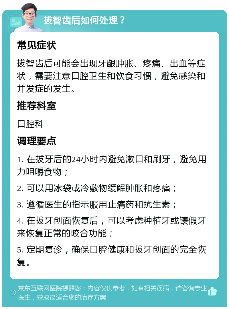 拔智齿后如何处理？ 常见症状 拔智齿后可能会出现牙龈肿胀、疼痛、出血等症状，需要注意口腔卫生和饮食习惯，避免感染和并发症的发生。 推荐科室 口腔科 调理要点 1. 在拔牙后的24小时内避免漱口和刷牙，避免用力咀嚼食物； 2. 可以用冰袋或冷敷物缓解肿胀和疼痛； 3. 遵循医生的指示服用止痛药和抗生素； 4. 在拔牙创面恢复后，可以考虑种植牙或镶假牙来恢复正常的咬合功能； 5. 定期复诊，确保口腔健康和拔牙创面的完全恢复。