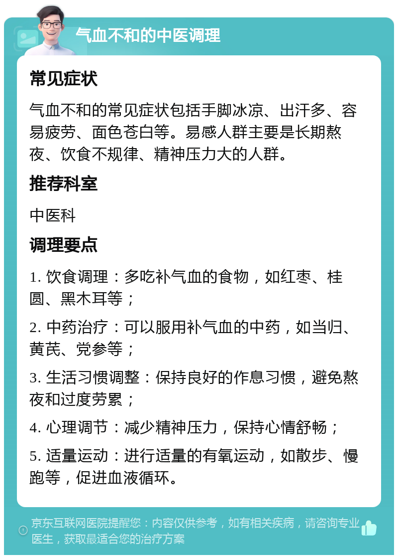 气血不和的中医调理 常见症状 气血不和的常见症状包括手脚冰凉、出汗多、容易疲劳、面色苍白等。易感人群主要是长期熬夜、饮食不规律、精神压力大的人群。 推荐科室 中医科 调理要点 1. 饮食调理：多吃补气血的食物，如红枣、桂圆、黑木耳等； 2. 中药治疗：可以服用补气血的中药，如当归、黄芪、党参等； 3. 生活习惯调整：保持良好的作息习惯，避免熬夜和过度劳累； 4. 心理调节：减少精神压力，保持心情舒畅； 5. 适量运动：进行适量的有氧运动，如散步、慢跑等，促进血液循环。