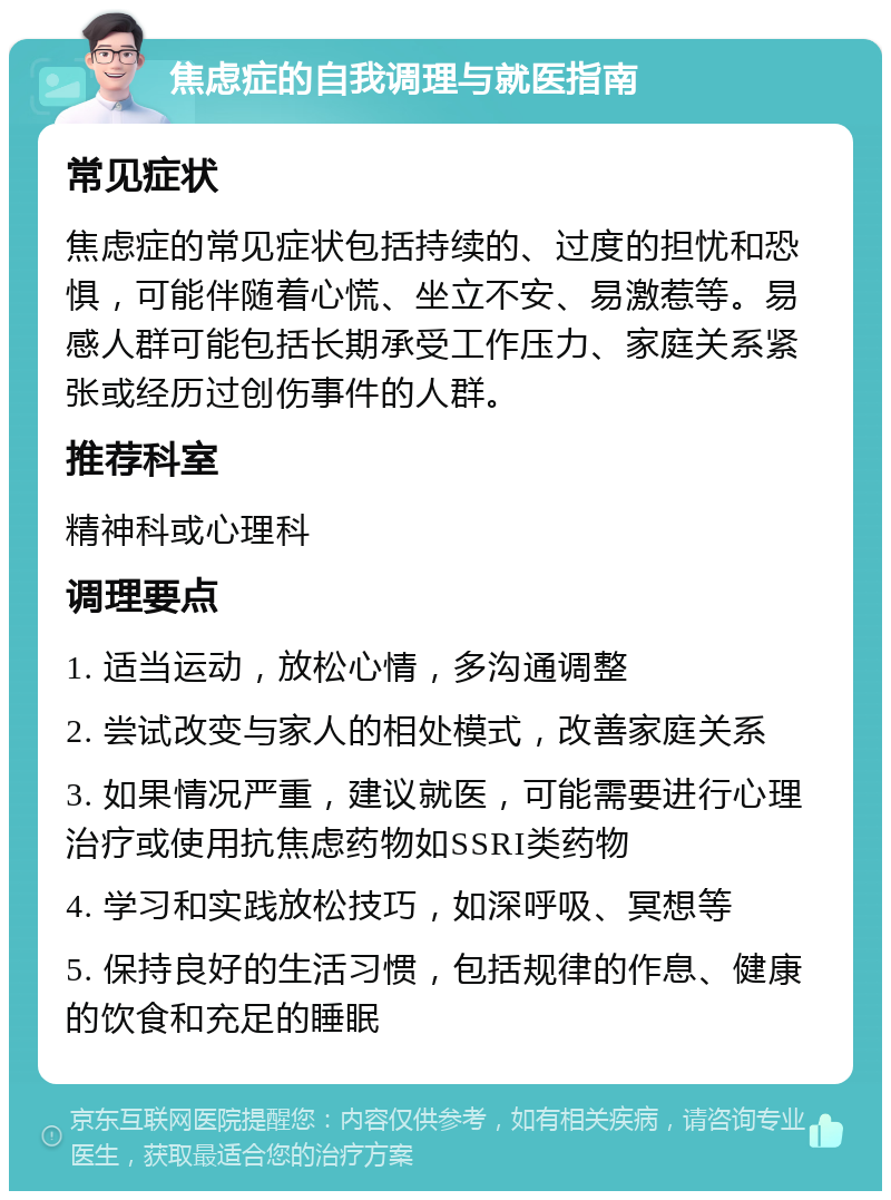 焦虑症的自我调理与就医指南 常见症状 焦虑症的常见症状包括持续的、过度的担忧和恐惧，可能伴随着心慌、坐立不安、易激惹等。易感人群可能包括长期承受工作压力、家庭关系紧张或经历过创伤事件的人群。 推荐科室 精神科或心理科 调理要点 1. 适当运动，放松心情，多沟通调整 2. 尝试改变与家人的相处模式，改善家庭关系 3. 如果情况严重，建议就医，可能需要进行心理治疗或使用抗焦虑药物如SSRI类药物 4. 学习和实践放松技巧，如深呼吸、冥想等 5. 保持良好的生活习惯，包括规律的作息、健康的饮食和充足的睡眠