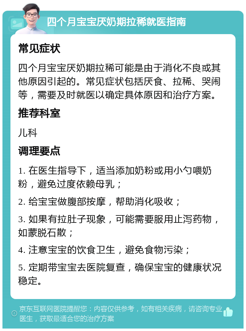 四个月宝宝厌奶期拉稀就医指南 常见症状 四个月宝宝厌奶期拉稀可能是由于消化不良或其他原因引起的。常见症状包括厌食、拉稀、哭闹等，需要及时就医以确定具体原因和治疗方案。 推荐科室 儿科 调理要点 1. 在医生指导下，适当添加奶粉或用小勺喂奶粉，避免过度依赖母乳； 2. 给宝宝做腹部按摩，帮助消化吸收； 3. 如果有拉肚子现象，可能需要服用止泻药物，如蒙脱石散； 4. 注意宝宝的饮食卫生，避免食物污染； 5. 定期带宝宝去医院复查，确保宝宝的健康状况稳定。