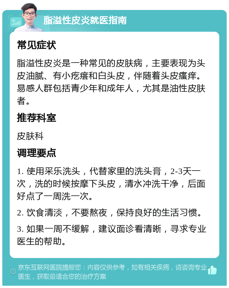 脂溢性皮炎就医指南 常见症状 脂溢性皮炎是一种常见的皮肤病，主要表现为头皮油腻、有小疙瘩和白头皮，伴随着头皮瘙痒。易感人群包括青少年和成年人，尤其是油性皮肤者。 推荐科室 皮肤科 调理要点 1. 使用采乐洗头，代替家里的洗头膏，2-3天一次，洗的时候按摩下头皮，清水冲洗干净，后面好点了一周洗一次。 2. 饮食清淡，不要熬夜，保持良好的生活习惯。 3. 如果一周不缓解，建议面诊看清晰，寻求专业医生的帮助。