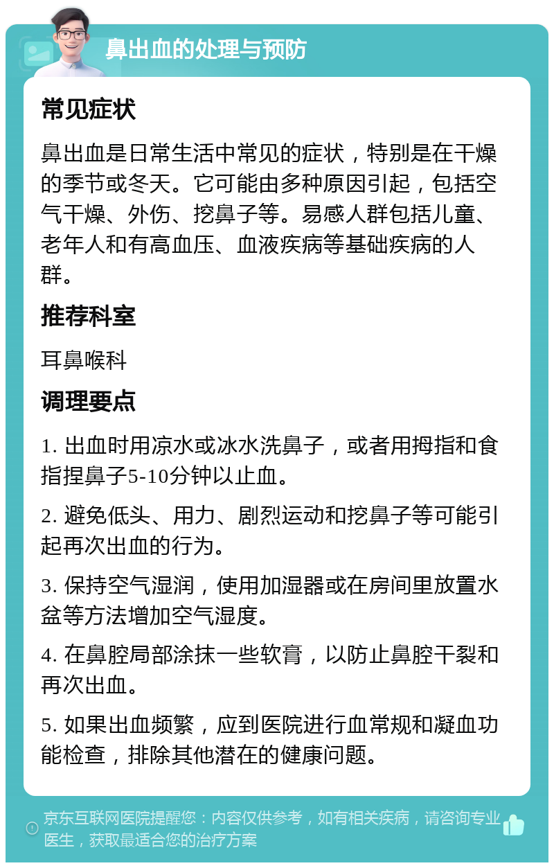 鼻出血的处理与预防 常见症状 鼻出血是日常生活中常见的症状，特别是在干燥的季节或冬天。它可能由多种原因引起，包括空气干燥、外伤、挖鼻子等。易感人群包括儿童、老年人和有高血压、血液疾病等基础疾病的人群。 推荐科室 耳鼻喉科 调理要点 1. 出血时用凉水或冰水洗鼻子，或者用拇指和食指捏鼻子5-10分钟以止血。 2. 避免低头、用力、剧烈运动和挖鼻子等可能引起再次出血的行为。 3. 保持空气湿润，使用加湿器或在房间里放置水盆等方法增加空气湿度。 4. 在鼻腔局部涂抹一些软膏，以防止鼻腔干裂和再次出血。 5. 如果出血频繁，应到医院进行血常规和凝血功能检查，排除其他潜在的健康问题。