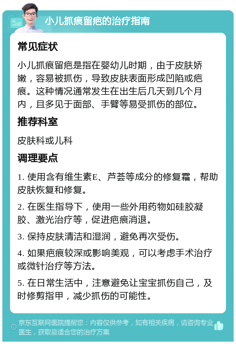 小儿抓痕留疤的治疗指南 常见症状 小儿抓痕留疤是指在婴幼儿时期，由于皮肤娇嫩，容易被抓伤，导致皮肤表面形成凹陷或疤痕。这种情况通常发生在出生后几天到几个月内，且多见于面部、手臂等易受抓伤的部位。 推荐科室 皮肤科或儿科 调理要点 1. 使用含有维生素E、芦荟等成分的修复霜，帮助皮肤恢复和修复。 2. 在医生指导下，使用一些外用药物如硅胶凝胶、激光治疗等，促进疤痕消退。 3. 保持皮肤清洁和湿润，避免再次受伤。 4. 如果疤痕较深或影响美观，可以考虑手术治疗或微针治疗等方法。 5. 在日常生活中，注意避免让宝宝抓伤自己，及时修剪指甲，减少抓伤的可能性。