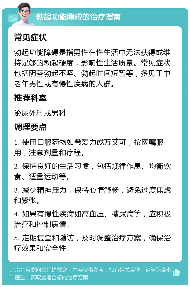 勃起功能障碍的治疗指南 常见症状 勃起功能障碍是指男性在性生活中无法获得或维持足够的勃起硬度，影响性生活质量。常见症状包括阴茎勃起不坚、勃起时间短暂等，多见于中老年男性或有慢性疾病的人群。 推荐科室 泌尿外科或男科 调理要点 1. 使用口服药物如希爱力或万艾可，按医嘱服用，注意剂量和疗程。 2. 保持良好的生活习惯，包括规律作息、均衡饮食、适量运动等。 3. 减少精神压力，保持心情舒畅，避免过度焦虑和紧张。 4. 如果有慢性疾病如高血压、糖尿病等，应积极治疗和控制病情。 5. 定期复查和随访，及时调整治疗方案，确保治疗效果和安全性。