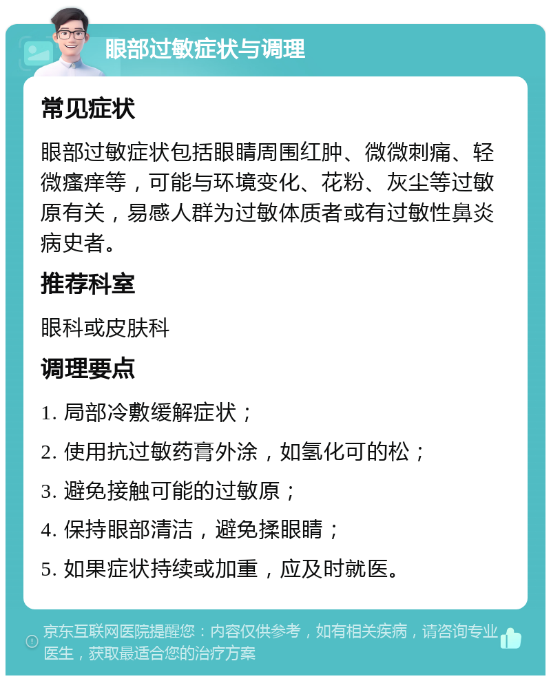 眼部过敏症状与调理 常见症状 眼部过敏症状包括眼睛周围红肿、微微刺痛、轻微瘙痒等，可能与环境变化、花粉、灰尘等过敏原有关，易感人群为过敏体质者或有过敏性鼻炎病史者。 推荐科室 眼科或皮肤科 调理要点 1. 局部冷敷缓解症状； 2. 使用抗过敏药膏外涂，如氢化可的松； 3. 避免接触可能的过敏原； 4. 保持眼部清洁，避免揉眼睛； 5. 如果症状持续或加重，应及时就医。