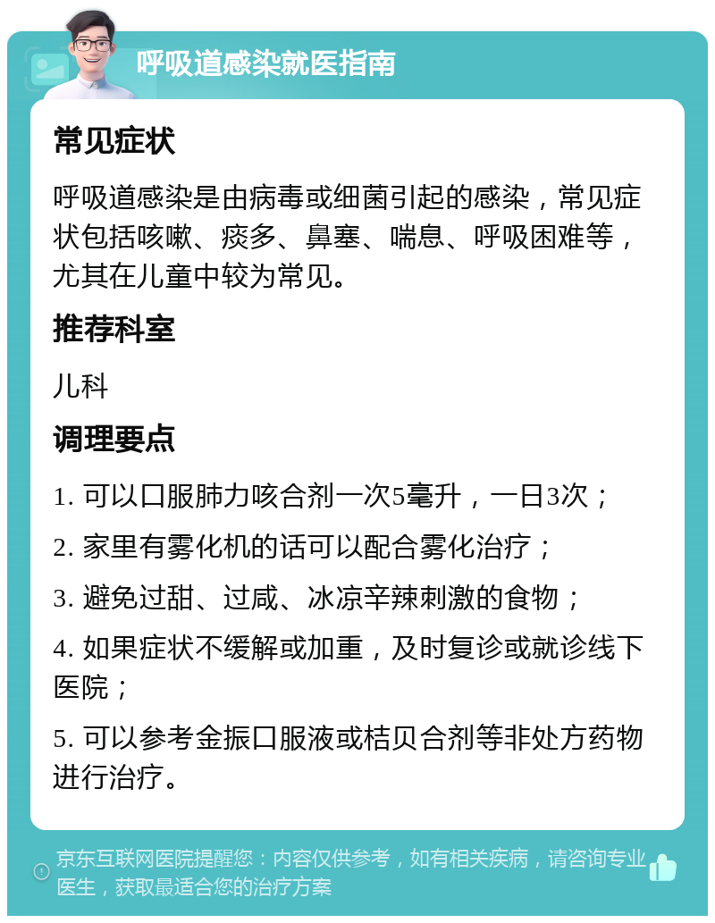 呼吸道感染就医指南 常见症状 呼吸道感染是由病毒或细菌引起的感染，常见症状包括咳嗽、痰多、鼻塞、喘息、呼吸困难等，尤其在儿童中较为常见。 推荐科室 儿科 调理要点 1. 可以口服肺力咳合剂一次5毫升，一日3次； 2. 家里有雾化机的话可以配合雾化治疗； 3. 避免过甜、过咸、冰凉辛辣刺激的食物； 4. 如果症状不缓解或加重，及时复诊或就诊线下医院； 5. 可以参考金振口服液或桔贝合剂等非处方药物进行治疗。