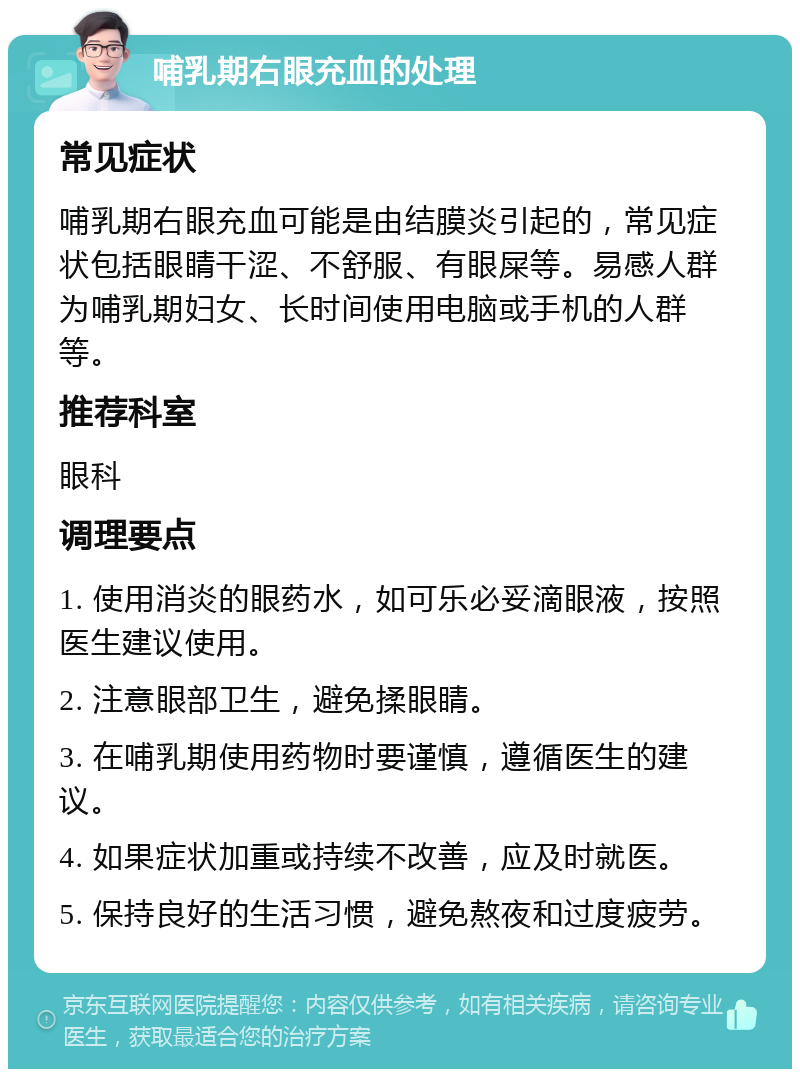 哺乳期右眼充血的处理 常见症状 哺乳期右眼充血可能是由结膜炎引起的，常见症状包括眼睛干涩、不舒服、有眼屎等。易感人群为哺乳期妇女、长时间使用电脑或手机的人群等。 推荐科室 眼科 调理要点 1. 使用消炎的眼药水，如可乐必妥滴眼液，按照医生建议使用。 2. 注意眼部卫生，避免揉眼睛。 3. 在哺乳期使用药物时要谨慎，遵循医生的建议。 4. 如果症状加重或持续不改善，应及时就医。 5. 保持良好的生活习惯，避免熬夜和过度疲劳。