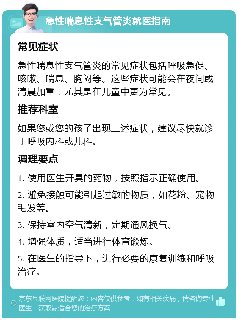 急性喘息性支气管炎就医指南 常见症状 急性喘息性支气管炎的常见症状包括呼吸急促、咳嗽、喘息、胸闷等。这些症状可能会在夜间或清晨加重，尤其是在儿童中更为常见。 推荐科室 如果您或您的孩子出现上述症状，建议尽快就诊于呼吸内科或儿科。 调理要点 1. 使用医生开具的药物，按照指示正确使用。 2. 避免接触可能引起过敏的物质，如花粉、宠物毛发等。 3. 保持室内空气清新，定期通风换气。 4. 增强体质，适当进行体育锻炼。 5. 在医生的指导下，进行必要的康复训练和呼吸治疗。