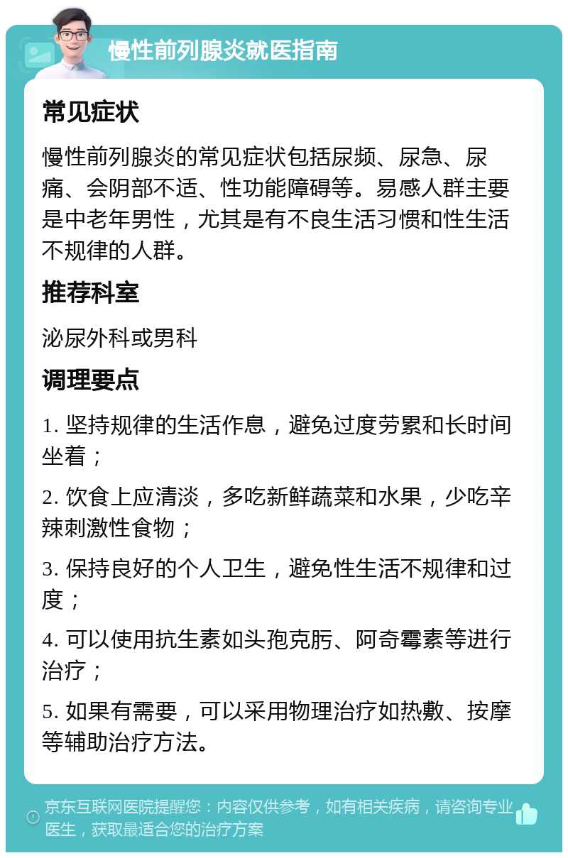 慢性前列腺炎就医指南 常见症状 慢性前列腺炎的常见症状包括尿频、尿急、尿痛、会阴部不适、性功能障碍等。易感人群主要是中老年男性，尤其是有不良生活习惯和性生活不规律的人群。 推荐科室 泌尿外科或男科 调理要点 1. 坚持规律的生活作息，避免过度劳累和长时间坐着； 2. 饮食上应清淡，多吃新鲜蔬菜和水果，少吃辛辣刺激性食物； 3. 保持良好的个人卫生，避免性生活不规律和过度； 4. 可以使用抗生素如头孢克肟、阿奇霉素等进行治疗； 5. 如果有需要，可以采用物理治疗如热敷、按摩等辅助治疗方法。