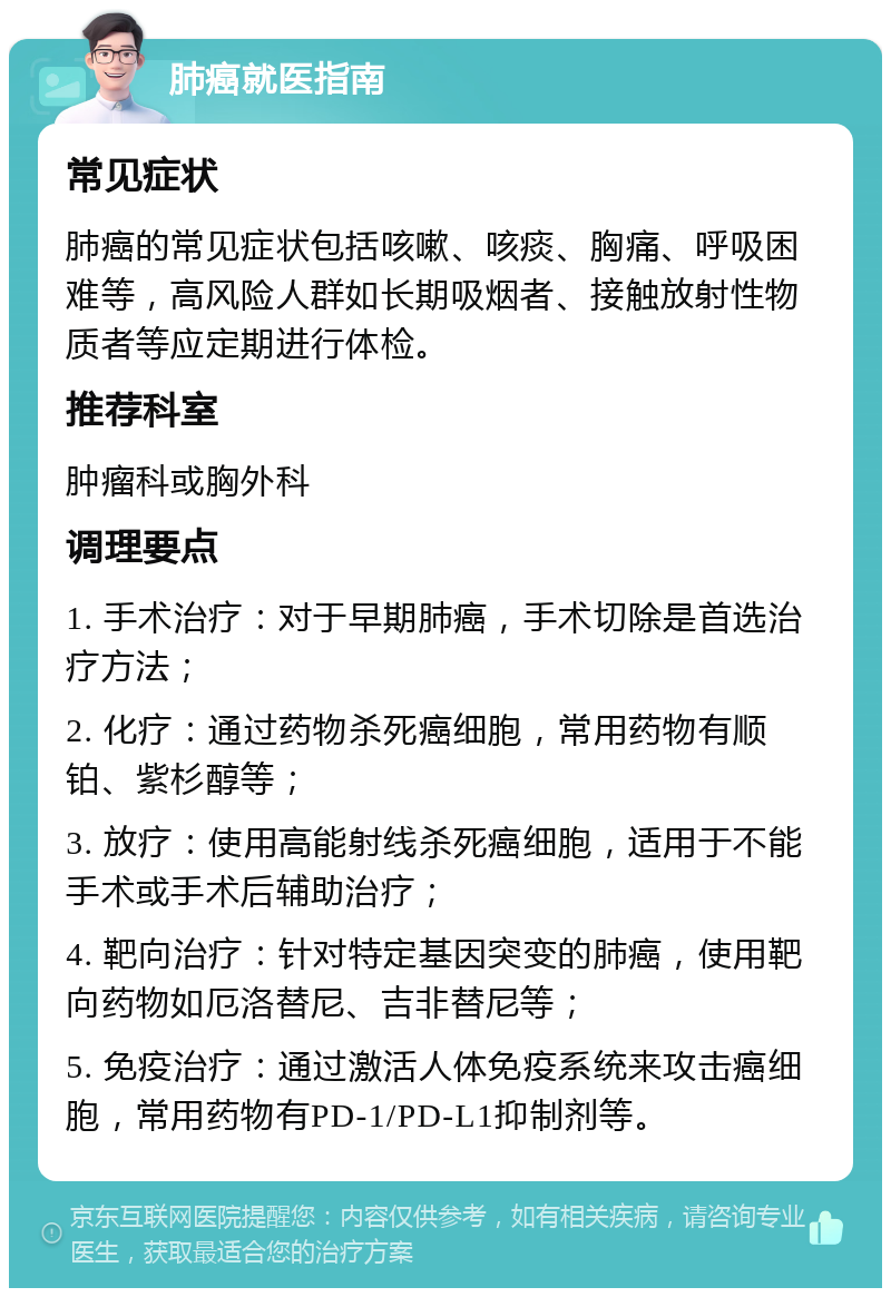 肺癌就医指南 常见症状 肺癌的常见症状包括咳嗽、咳痰、胸痛、呼吸困难等，高风险人群如长期吸烟者、接触放射性物质者等应定期进行体检。 推荐科室 肿瘤科或胸外科 调理要点 1. 手术治疗：对于早期肺癌，手术切除是首选治疗方法； 2. 化疗：通过药物杀死癌细胞，常用药物有顺铂、紫杉醇等； 3. 放疗：使用高能射线杀死癌细胞，适用于不能手术或手术后辅助治疗； 4. 靶向治疗：针对特定基因突变的肺癌，使用靶向药物如厄洛替尼、吉非替尼等； 5. 免疫治疗：通过激活人体免疫系统来攻击癌细胞，常用药物有PD-1/PD-L1抑制剂等。