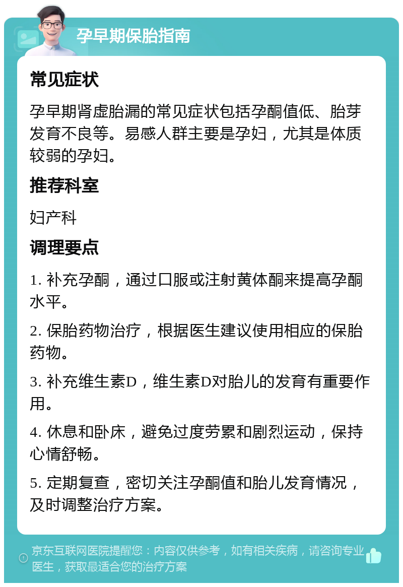 孕早期保胎指南 常见症状 孕早期肾虚胎漏的常见症状包括孕酮值低、胎芽发育不良等。易感人群主要是孕妇，尤其是体质较弱的孕妇。 推荐科室 妇产科 调理要点 1. 补充孕酮，通过口服或注射黄体酮来提高孕酮水平。 2. 保胎药物治疗，根据医生建议使用相应的保胎药物。 3. 补充维生素D，维生素D对胎儿的发育有重要作用。 4. 休息和卧床，避免过度劳累和剧烈运动，保持心情舒畅。 5. 定期复查，密切关注孕酮值和胎儿发育情况，及时调整治疗方案。