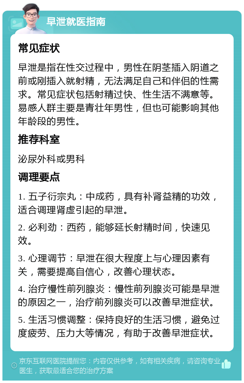 早泄就医指南 常见症状 早泄是指在性交过程中，男性在阴茎插入阴道之前或刚插入就射精，无法满足自己和伴侣的性需求。常见症状包括射精过快、性生活不满意等。易感人群主要是青壮年男性，但也可能影响其他年龄段的男性。 推荐科室 泌尿外科或男科 调理要点 1. 五子衍宗丸：中成药，具有补肾益精的功效，适合调理肾虚引起的早泄。 2. 必利劲：西药，能够延长射精时间，快速见效。 3. 心理调节：早泄在很大程度上与心理因素有关，需要提高自信心，改善心理状态。 4. 治疗慢性前列腺炎：慢性前列腺炎可能是早泄的原因之一，治疗前列腺炎可以改善早泄症状。 5. 生活习惯调整：保持良好的生活习惯，避免过度疲劳、压力大等情况，有助于改善早泄症状。