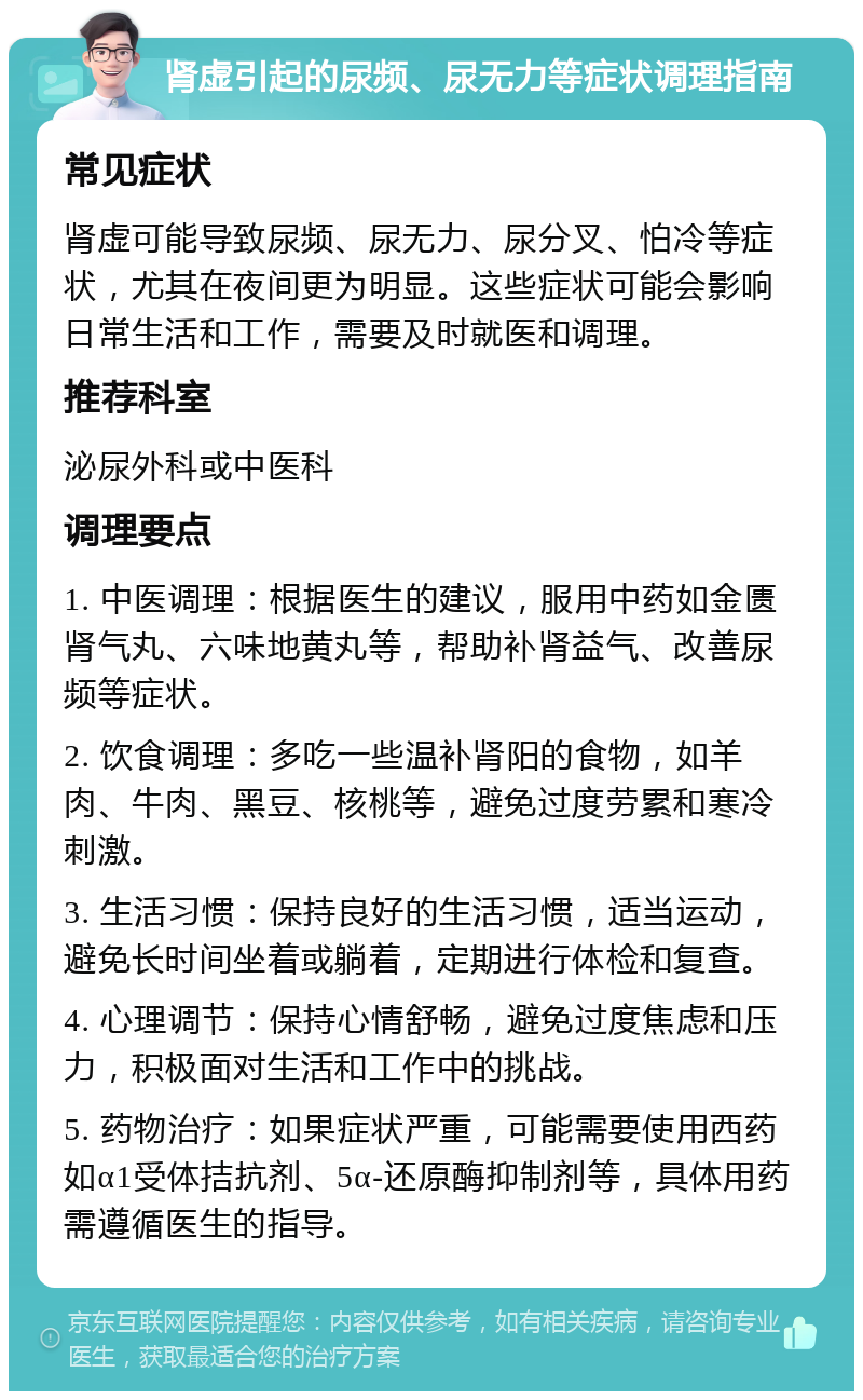 肾虚引起的尿频、尿无力等症状调理指南 常见症状 肾虚可能导致尿频、尿无力、尿分叉、怕冷等症状，尤其在夜间更为明显。这些症状可能会影响日常生活和工作，需要及时就医和调理。 推荐科室 泌尿外科或中医科 调理要点 1. 中医调理：根据医生的建议，服用中药如金匮肾气丸、六味地黄丸等，帮助补肾益气、改善尿频等症状。 2. 饮食调理：多吃一些温补肾阳的食物，如羊肉、牛肉、黑豆、核桃等，避免过度劳累和寒冷刺激。 3. 生活习惯：保持良好的生活习惯，适当运动，避免长时间坐着或躺着，定期进行体检和复查。 4. 心理调节：保持心情舒畅，避免过度焦虑和压力，积极面对生活和工作中的挑战。 5. 药物治疗：如果症状严重，可能需要使用西药如α1受体拮抗剂、5α-还原酶抑制剂等，具体用药需遵循医生的指导。