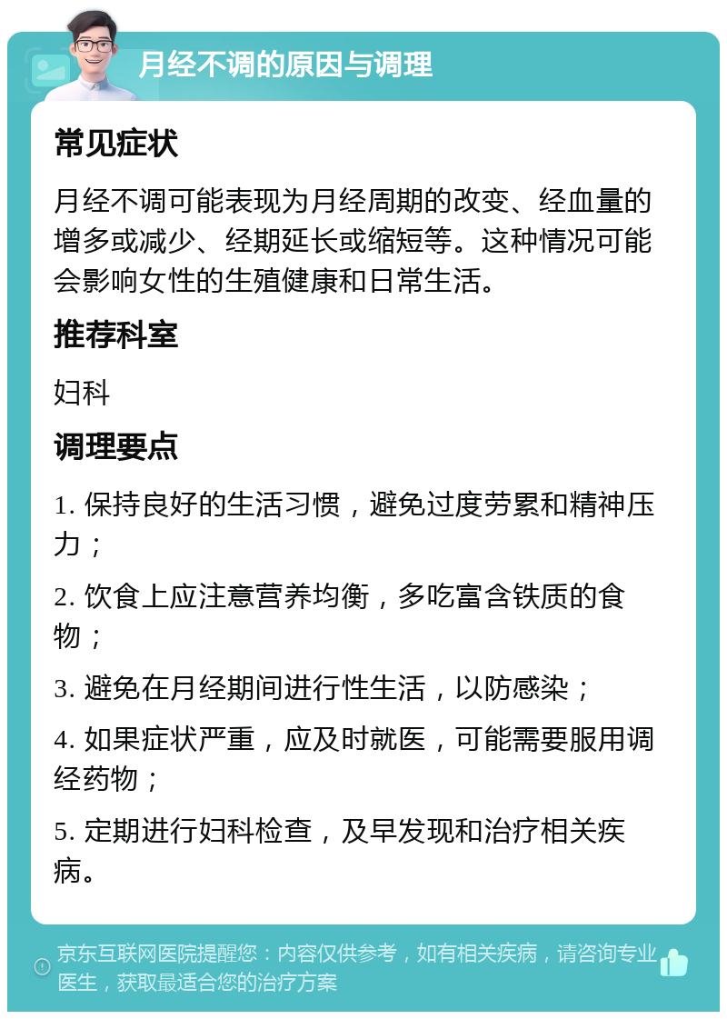 月经不调的原因与调理 常见症状 月经不调可能表现为月经周期的改变、经血量的增多或减少、经期延长或缩短等。这种情况可能会影响女性的生殖健康和日常生活。 推荐科室 妇科 调理要点 1. 保持良好的生活习惯，避免过度劳累和精神压力； 2. 饮食上应注意营养均衡，多吃富含铁质的食物； 3. 避免在月经期间进行性生活，以防感染； 4. 如果症状严重，应及时就医，可能需要服用调经药物； 5. 定期进行妇科检查，及早发现和治疗相关疾病。