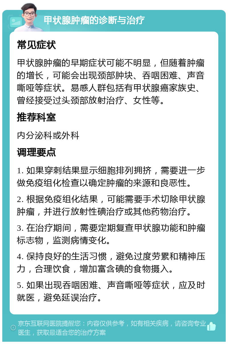 甲状腺肿瘤的诊断与治疗 常见症状 甲状腺肿瘤的早期症状可能不明显，但随着肿瘤的增长，可能会出现颈部肿块、吞咽困难、声音嘶哑等症状。易感人群包括有甲状腺癌家族史、曾经接受过头颈部放射治疗、女性等。 推荐科室 内分泌科或外科 调理要点 1. 如果穿刺结果显示细胞排列拥挤，需要进一步做免疫组化检查以确定肿瘤的来源和良恶性。 2. 根据免疫组化结果，可能需要手术切除甲状腺肿瘤，并进行放射性碘治疗或其他药物治疗。 3. 在治疗期间，需要定期复查甲状腺功能和肿瘤标志物，监测病情变化。 4. 保持良好的生活习惯，避免过度劳累和精神压力，合理饮食，增加富含碘的食物摄入。 5. 如果出现吞咽困难、声音嘶哑等症状，应及时就医，避免延误治疗。