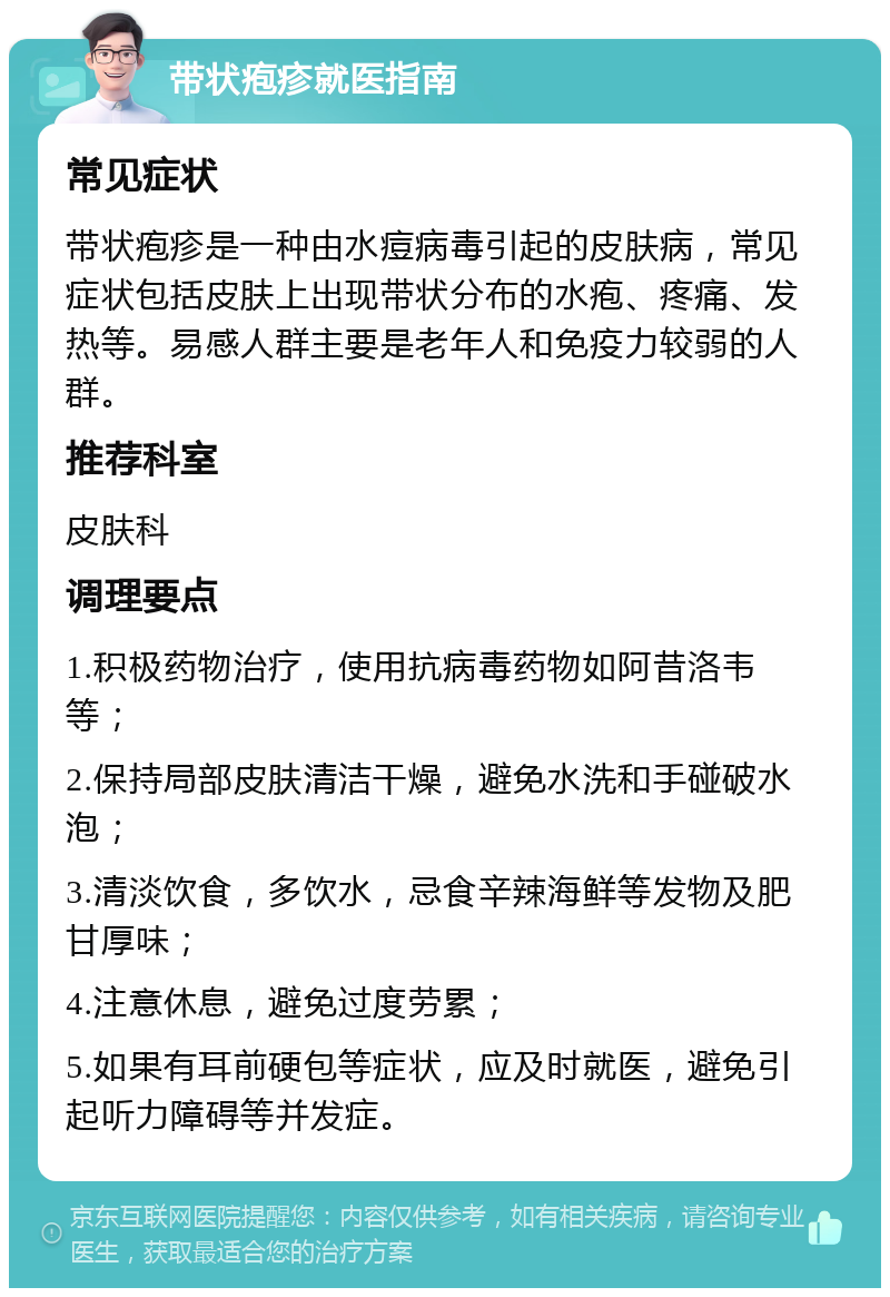 带状疱疹就医指南 常见症状 带状疱疹是一种由水痘病毒引起的皮肤病，常见症状包括皮肤上出现带状分布的水疱、疼痛、发热等。易感人群主要是老年人和免疫力较弱的人群。 推荐科室 皮肤科 调理要点 1.积极药物治疗，使用抗病毒药物如阿昔洛韦等； 2.保持局部皮肤清洁干燥，避免水洗和手碰破水泡； 3.清淡饮食，多饮水，忌食辛辣海鲜等发物及肥甘厚味； 4.注意休息，避免过度劳累； 5.如果有耳前硬包等症状，应及时就医，避免引起听力障碍等并发症。