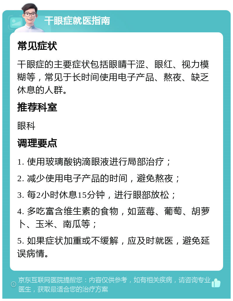 干眼症就医指南 常见症状 干眼症的主要症状包括眼睛干涩、眼红、视力模糊等，常见于长时间使用电子产品、熬夜、缺乏休息的人群。 推荐科室 眼科 调理要点 1. 使用玻璃酸钠滴眼液进行局部治疗； 2. 减少使用电子产品的时间，避免熬夜； 3. 每2小时休息15分钟，进行眼部放松； 4. 多吃富含维生素的食物，如蓝莓、葡萄、胡萝卜、玉米、南瓜等； 5. 如果症状加重或不缓解，应及时就医，避免延误病情。