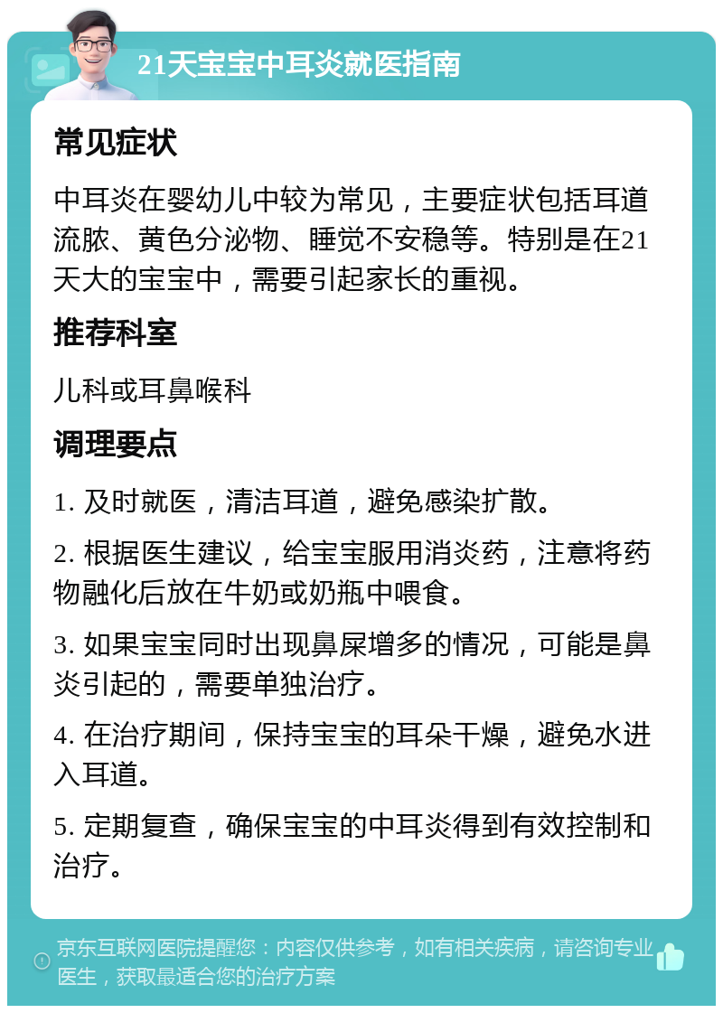 21天宝宝中耳炎就医指南 常见症状 中耳炎在婴幼儿中较为常见，主要症状包括耳道流脓、黄色分泌物、睡觉不安稳等。特别是在21天大的宝宝中，需要引起家长的重视。 推荐科室 儿科或耳鼻喉科 调理要点 1. 及时就医，清洁耳道，避免感染扩散。 2. 根据医生建议，给宝宝服用消炎药，注意将药物融化后放在牛奶或奶瓶中喂食。 3. 如果宝宝同时出现鼻屎增多的情况，可能是鼻炎引起的，需要单独治疗。 4. 在治疗期间，保持宝宝的耳朵干燥，避免水进入耳道。 5. 定期复查，确保宝宝的中耳炎得到有效控制和治疗。