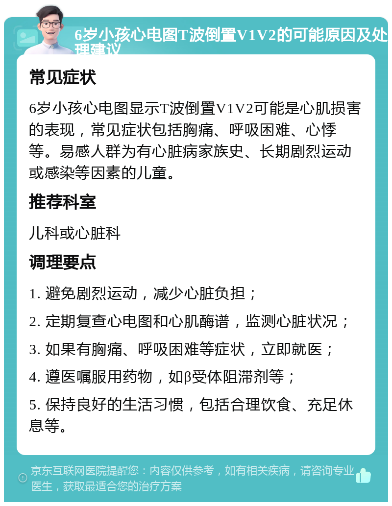 6岁小孩心电图T波倒置V1V2的可能原因及处理建议 常见症状 6岁小孩心电图显示T波倒置V1V2可能是心肌损害的表现，常见症状包括胸痛、呼吸困难、心悸等。易感人群为有心脏病家族史、长期剧烈运动或感染等因素的儿童。 推荐科室 儿科或心脏科 调理要点 1. 避免剧烈运动，减少心脏负担； 2. 定期复查心电图和心肌酶谱，监测心脏状况； 3. 如果有胸痛、呼吸困难等症状，立即就医； 4. 遵医嘱服用药物，如β受体阻滞剂等； 5. 保持良好的生活习惯，包括合理饮食、充足休息等。