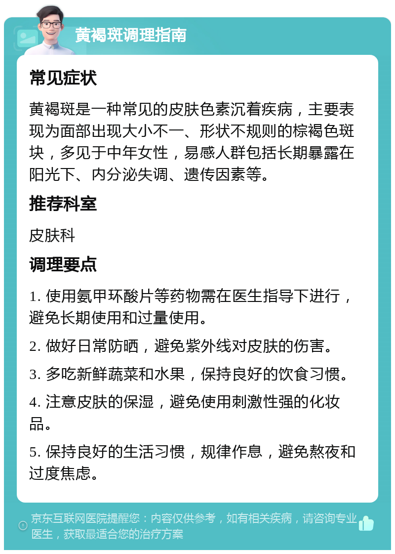 黄褐斑调理指南 常见症状 黄褐斑是一种常见的皮肤色素沉着疾病，主要表现为面部出现大小不一、形状不规则的棕褐色斑块，多见于中年女性，易感人群包括长期暴露在阳光下、内分泌失调、遗传因素等。 推荐科室 皮肤科 调理要点 1. 使用氨甲环酸片等药物需在医生指导下进行，避免长期使用和过量使用。 2. 做好日常防晒，避免紫外线对皮肤的伤害。 3. 多吃新鲜蔬菜和水果，保持良好的饮食习惯。 4. 注意皮肤的保湿，避免使用刺激性强的化妆品。 5. 保持良好的生活习惯，规律作息，避免熬夜和过度焦虑。