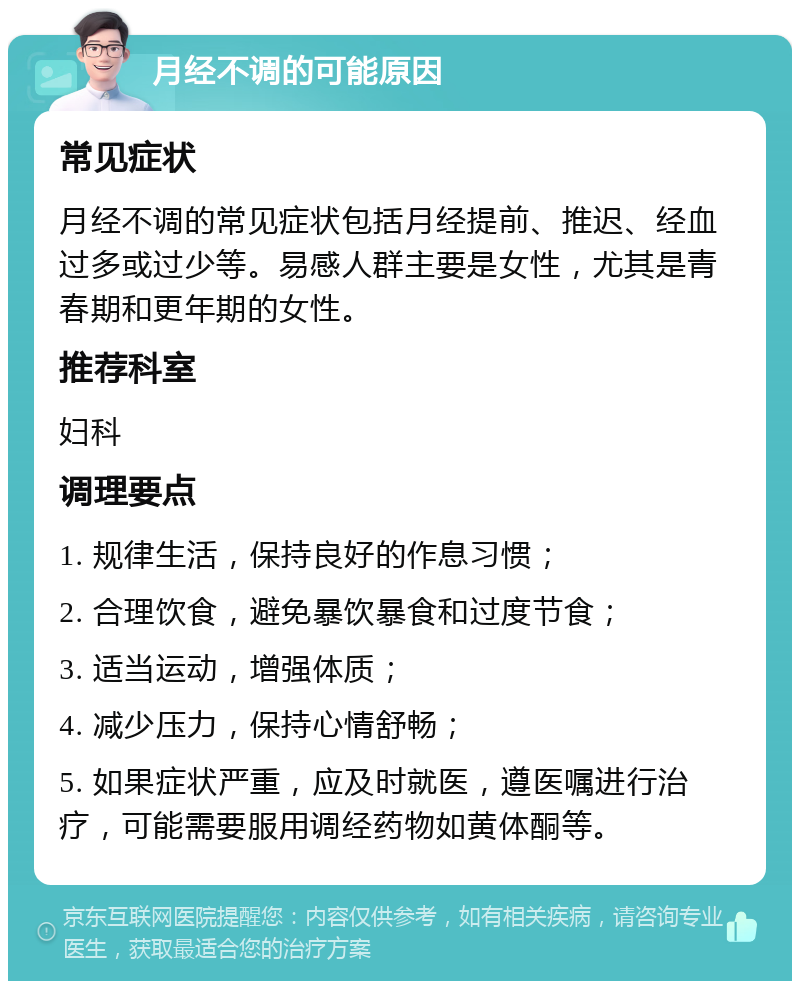 月经不调的可能原因 常见症状 月经不调的常见症状包括月经提前、推迟、经血过多或过少等。易感人群主要是女性，尤其是青春期和更年期的女性。 推荐科室 妇科 调理要点 1. 规律生活，保持良好的作息习惯； 2. 合理饮食，避免暴饮暴食和过度节食； 3. 适当运动，增强体质； 4. 减少压力，保持心情舒畅； 5. 如果症状严重，应及时就医，遵医嘱进行治疗，可能需要服用调经药物如黄体酮等。